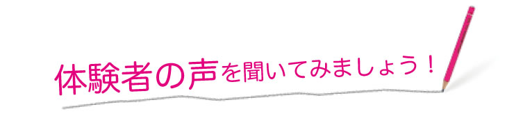 体験者の声を聞いてみましょう！